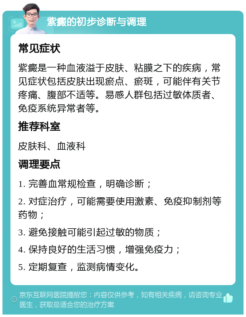 紫癜的初步诊断与调理 常见症状 紫癜是一种血液溢于皮肤、粘膜之下的疾病，常见症状包括皮肤出现瘀点、瘀斑，可能伴有关节疼痛、腹部不适等。易感人群包括过敏体质者、免疫系统异常者等。 推荐科室 皮肤科、血液科 调理要点 1. 完善血常规检查，明确诊断； 2. 对症治疗，可能需要使用激素、免疫抑制剂等药物； 3. 避免接触可能引起过敏的物质； 4. 保持良好的生活习惯，增强免疫力； 5. 定期复查，监测病情变化。