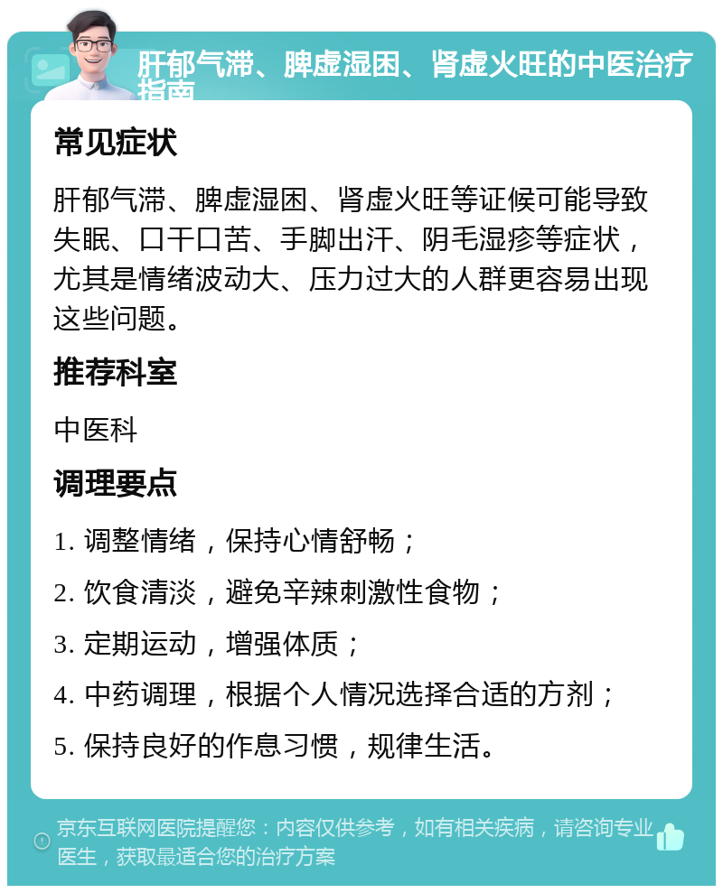 肝郁气滞、脾虚湿困、肾虚火旺的中医治疗指南 常见症状 肝郁气滞、脾虚湿困、肾虚火旺等证候可能导致失眠、口干口苦、手脚出汗、阴毛湿疹等症状，尤其是情绪波动大、压力过大的人群更容易出现这些问题。 推荐科室 中医科 调理要点 1. 调整情绪，保持心情舒畅； 2. 饮食清淡，避免辛辣刺激性食物； 3. 定期运动，增强体质； 4. 中药调理，根据个人情况选择合适的方剂； 5. 保持良好的作息习惯，规律生活。