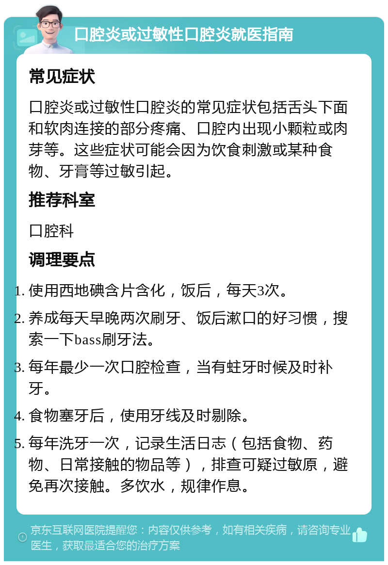 口腔炎或过敏性口腔炎就医指南 常见症状 口腔炎或过敏性口腔炎的常见症状包括舌头下面和软肉连接的部分疼痛、口腔内出现小颗粒或肉芽等。这些症状可能会因为饮食刺激或某种食物、牙膏等过敏引起。 推荐科室 口腔科 调理要点 使用西地碘含片含化，饭后，每天3次。 养成每天早晚两次刷牙、饭后漱口的好习惯，搜索一下bass刷牙法。 每年最少一次口腔检查，当有蛀牙时候及时补牙。 食物塞牙后，使用牙线及时剔除。 每年洗牙一次，记录生活日志（包括食物、药物、日常接触的物品等），排查可疑过敏原，避免再次接触。多饮水，规律作息。