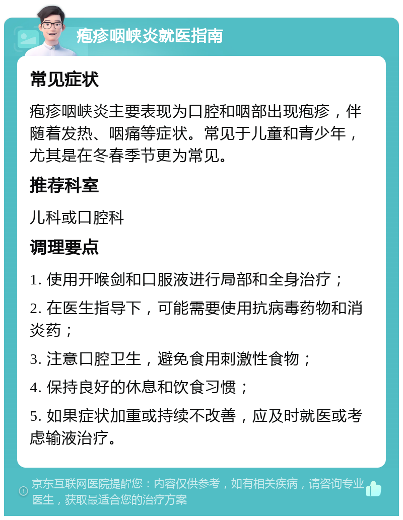 疱疹咽峡炎就医指南 常见症状 疱疹咽峡炎主要表现为口腔和咽部出现疱疹，伴随着发热、咽痛等症状。常见于儿童和青少年，尤其是在冬春季节更为常见。 推荐科室 儿科或口腔科 调理要点 1. 使用开喉剑和口服液进行局部和全身治疗； 2. 在医生指导下，可能需要使用抗病毒药物和消炎药； 3. 注意口腔卫生，避免食用刺激性食物； 4. 保持良好的休息和饮食习惯； 5. 如果症状加重或持续不改善，应及时就医或考虑输液治疗。