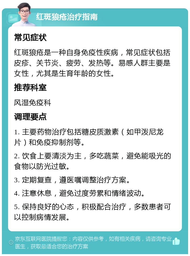 红斑狼疮治疗指南 常见症状 红斑狼疮是一种自身免疫性疾病，常见症状包括皮疹、关节炎、疲劳、发热等。易感人群主要是女性，尤其是生育年龄的女性。 推荐科室 风湿免疫科 调理要点 1. 主要药物治疗包括糖皮质激素（如甲泼尼龙片）和免疫抑制剂等。 2. 饮食上要清淡为主，多吃蔬菜，避免能吸光的食物以防光过敏。 3. 定期复查，遵医嘱调整治疗方案。 4. 注意休息，避免过度劳累和情绪波动。 5. 保持良好的心态，积极配合治疗，多数患者可以控制病情发展。