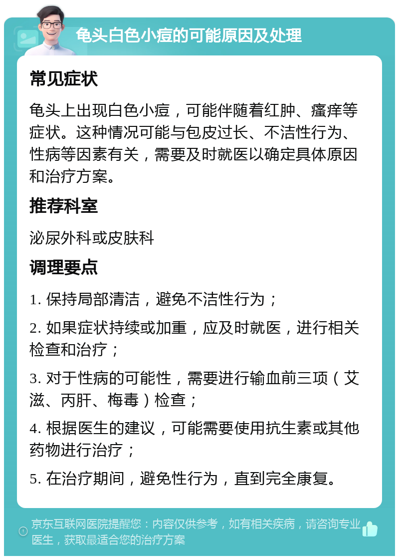 龟头白色小痘的可能原因及处理 常见症状 龟头上出现白色小痘，可能伴随着红肿、瘙痒等症状。这种情况可能与包皮过长、不洁性行为、性病等因素有关，需要及时就医以确定具体原因和治疗方案。 推荐科室 泌尿外科或皮肤科 调理要点 1. 保持局部清洁，避免不洁性行为； 2. 如果症状持续或加重，应及时就医，进行相关检查和治疗； 3. 对于性病的可能性，需要进行输血前三项（艾滋、丙肝、梅毒）检查； 4. 根据医生的建议，可能需要使用抗生素或其他药物进行治疗； 5. 在治疗期间，避免性行为，直到完全康复。