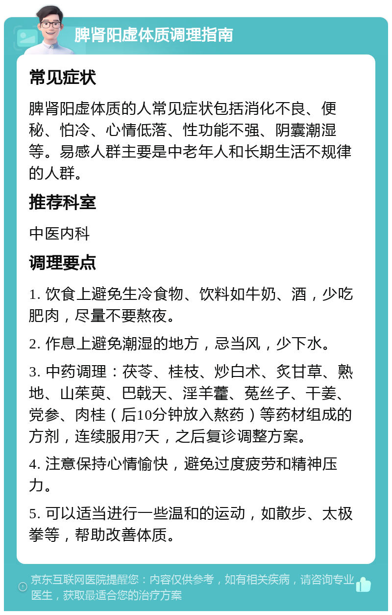 脾肾阳虚体质调理指南 常见症状 脾肾阳虚体质的人常见症状包括消化不良、便秘、怕冷、心情低落、性功能不强、阴囊潮湿等。易感人群主要是中老年人和长期生活不规律的人群。 推荐科室 中医内科 调理要点 1. 饮食上避免生冷食物、饮料如牛奶、酒，少吃肥肉，尽量不要熬夜。 2. 作息上避免潮湿的地方，忌当风，少下水。 3. 中药调理：茯苓、桂枝、炒白术、炙甘草、熟地、山茱萸、巴戟天、淫羊藿、菟丝子、干姜、党参、肉桂（后10分钟放入熬药）等药材组成的方剂，连续服用7天，之后复诊调整方案。 4. 注意保持心情愉快，避免过度疲劳和精神压力。 5. 可以适当进行一些温和的运动，如散步、太极拳等，帮助改善体质。