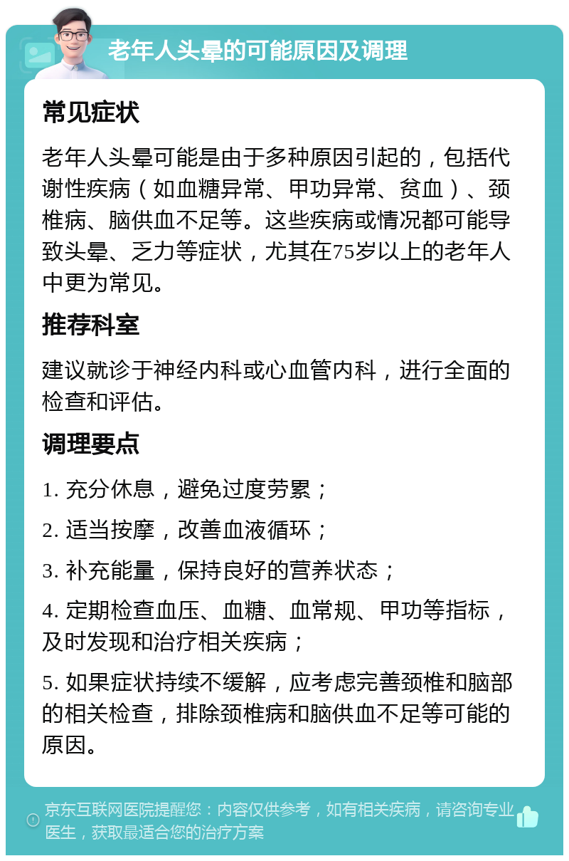 老年人头晕的可能原因及调理 常见症状 老年人头晕可能是由于多种原因引起的，包括代谢性疾病（如血糖异常、甲功异常、贫血）、颈椎病、脑供血不足等。这些疾病或情况都可能导致头晕、乏力等症状，尤其在75岁以上的老年人中更为常见。 推荐科室 建议就诊于神经内科或心血管内科，进行全面的检查和评估。 调理要点 1. 充分休息，避免过度劳累； 2. 适当按摩，改善血液循环； 3. 补充能量，保持良好的营养状态； 4. 定期检查血压、血糖、血常规、甲功等指标，及时发现和治疗相关疾病； 5. 如果症状持续不缓解，应考虑完善颈椎和脑部的相关检查，排除颈椎病和脑供血不足等可能的原因。