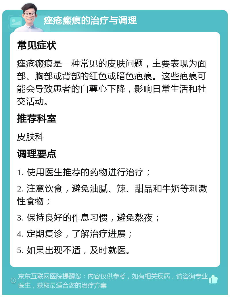 痤疮瘢痕的治疗与调理 常见症状 痤疮瘢痕是一种常见的皮肤问题，主要表现为面部、胸部或背部的红色或暗色疤痕。这些疤痕可能会导致患者的自尊心下降，影响日常生活和社交活动。 推荐科室 皮肤科 调理要点 1. 使用医生推荐的药物进行治疗； 2. 注意饮食，避免油腻、辣、甜品和牛奶等刺激性食物； 3. 保持良好的作息习惯，避免熬夜； 4. 定期复诊，了解治疗进展； 5. 如果出现不适，及时就医。