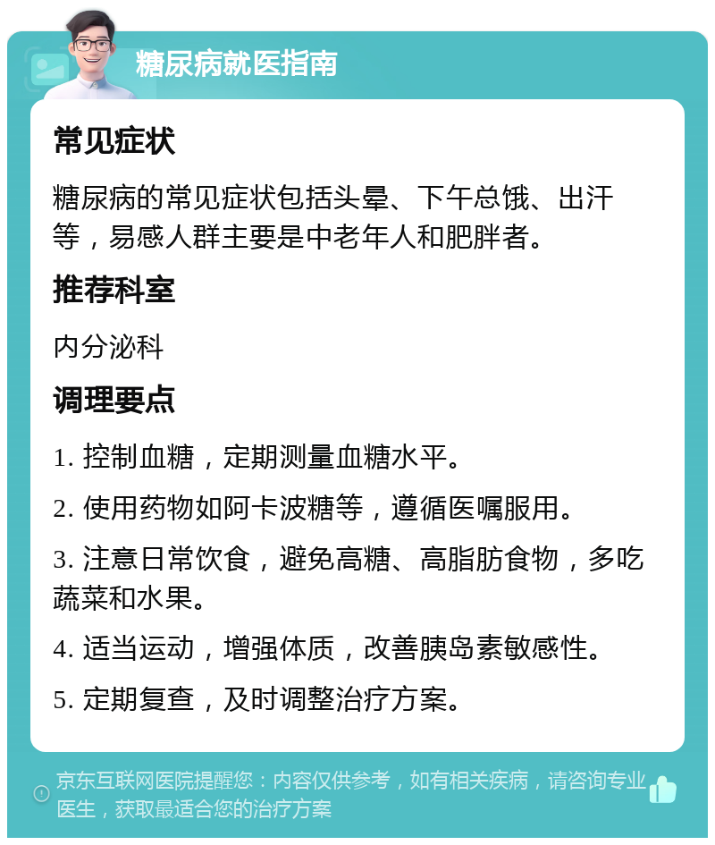 糖尿病就医指南 常见症状 糖尿病的常见症状包括头晕、下午总饿、出汗等，易感人群主要是中老年人和肥胖者。 推荐科室 内分泌科 调理要点 1. 控制血糖，定期测量血糖水平。 2. 使用药物如阿卡波糖等，遵循医嘱服用。 3. 注意日常饮食，避免高糖、高脂肪食物，多吃蔬菜和水果。 4. 适当运动，增强体质，改善胰岛素敏感性。 5. 定期复查，及时调整治疗方案。