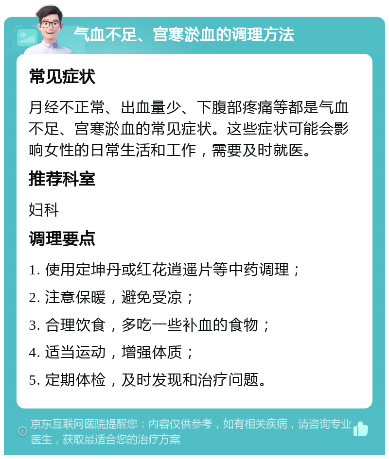 气血不足、宫寒淤血的调理方法 常见症状 月经不正常、出血量少、下腹部疼痛等都是气血不足、宫寒淤血的常见症状。这些症状可能会影响女性的日常生活和工作，需要及时就医。 推荐科室 妇科 调理要点 1. 使用定坤丹或红花逍遥片等中药调理； 2. 注意保暖，避免受凉； 3. 合理饮食，多吃一些补血的食物； 4. 适当运动，增强体质； 5. 定期体检，及时发现和治疗问题。