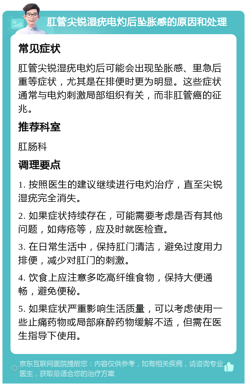 肛管尖锐湿疣电灼后坠胀感的原因和处理 常见症状 肛管尖锐湿疣电灼后可能会出现坠胀感、里急后重等症状，尤其是在排便时更为明显。这些症状通常与电灼刺激局部组织有关，而非肛管癌的征兆。 推荐科室 肛肠科 调理要点 1. 按照医生的建议继续进行电灼治疗，直至尖锐湿疣完全消失。 2. 如果症状持续存在，可能需要考虑是否有其他问题，如痔疮等，应及时就医检查。 3. 在日常生活中，保持肛门清洁，避免过度用力排便，减少对肛门的刺激。 4. 饮食上应注意多吃高纤维食物，保持大便通畅，避免便秘。 5. 如果症状严重影响生活质量，可以考虑使用一些止痛药物或局部麻醉药物缓解不适，但需在医生指导下使用。