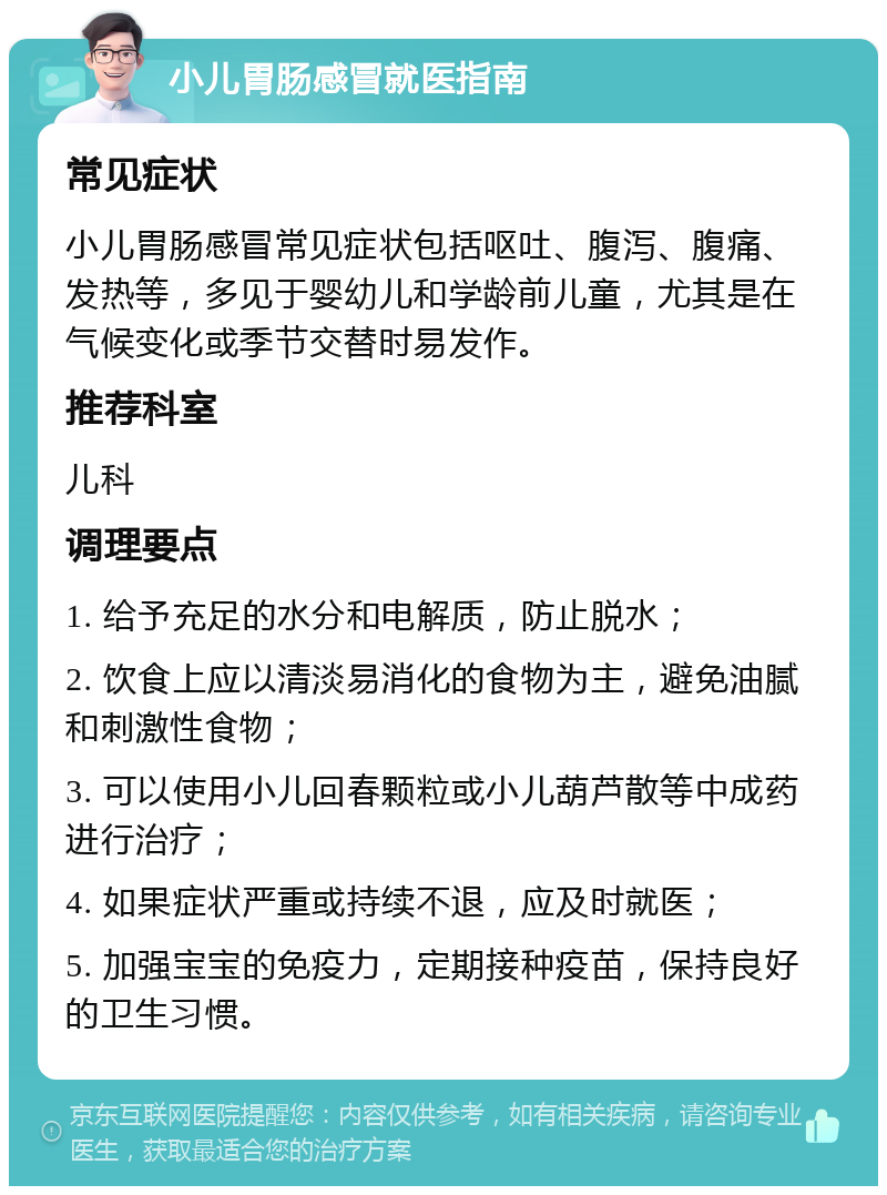 小儿胃肠感冒就医指南 常见症状 小儿胃肠感冒常见症状包括呕吐、腹泻、腹痛、发热等，多见于婴幼儿和学龄前儿童，尤其是在气候变化或季节交替时易发作。 推荐科室 儿科 调理要点 1. 给予充足的水分和电解质，防止脱水； 2. 饮食上应以清淡易消化的食物为主，避免油腻和刺激性食物； 3. 可以使用小儿回春颗粒或小儿葫芦散等中成药进行治疗； 4. 如果症状严重或持续不退，应及时就医； 5. 加强宝宝的免疫力，定期接种疫苗，保持良好的卫生习惯。