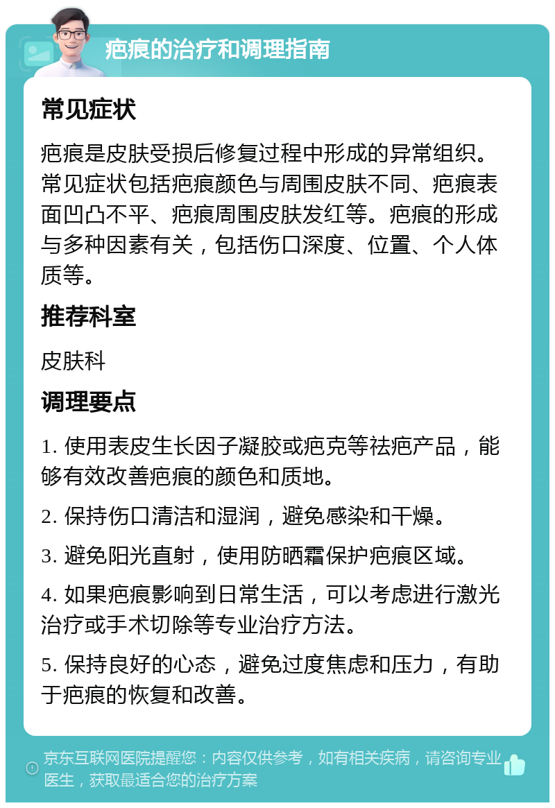 疤痕的治疗和调理指南 常见症状 疤痕是皮肤受损后修复过程中形成的异常组织。常见症状包括疤痕颜色与周围皮肤不同、疤痕表面凹凸不平、疤痕周围皮肤发红等。疤痕的形成与多种因素有关，包括伤口深度、位置、个人体质等。 推荐科室 皮肤科 调理要点 1. 使用表皮生长因子凝胶或疤克等祛疤产品，能够有效改善疤痕的颜色和质地。 2. 保持伤口清洁和湿润，避免感染和干燥。 3. 避免阳光直射，使用防晒霜保护疤痕区域。 4. 如果疤痕影响到日常生活，可以考虑进行激光治疗或手术切除等专业治疗方法。 5. 保持良好的心态，避免过度焦虑和压力，有助于疤痕的恢复和改善。