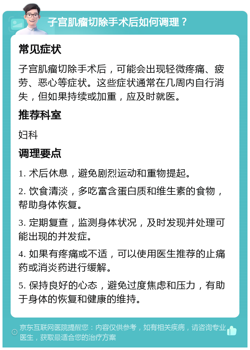 子宫肌瘤切除手术后如何调理？ 常见症状 子宫肌瘤切除手术后，可能会出现轻微疼痛、疲劳、恶心等症状。这些症状通常在几周内自行消失，但如果持续或加重，应及时就医。 推荐科室 妇科 调理要点 1. 术后休息，避免剧烈运动和重物提起。 2. 饮食清淡，多吃富含蛋白质和维生素的食物，帮助身体恢复。 3. 定期复查，监测身体状况，及时发现并处理可能出现的并发症。 4. 如果有疼痛或不适，可以使用医生推荐的止痛药或消炎药进行缓解。 5. 保持良好的心态，避免过度焦虑和压力，有助于身体的恢复和健康的维持。