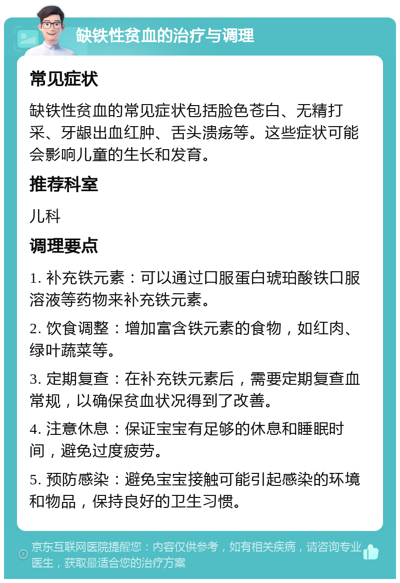 缺铁性贫血的治疗与调理 常见症状 缺铁性贫血的常见症状包括脸色苍白、无精打采、牙龈出血红肿、舌头溃疡等。这些症状可能会影响儿童的生长和发育。 推荐科室 儿科 调理要点 1. 补充铁元素：可以通过口服蛋白琥珀酸铁口服溶液等药物来补充铁元素。 2. 饮食调整：增加富含铁元素的食物，如红肉、绿叶蔬菜等。 3. 定期复查：在补充铁元素后，需要定期复查血常规，以确保贫血状况得到了改善。 4. 注意休息：保证宝宝有足够的休息和睡眠时间，避免过度疲劳。 5. 预防感染：避免宝宝接触可能引起感染的环境和物品，保持良好的卫生习惯。