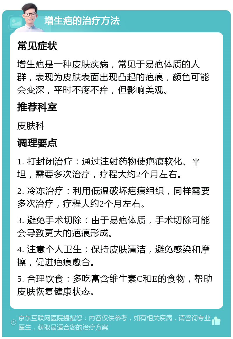 增生疤的治疗方法 常见症状 增生疤是一种皮肤疾病，常见于易疤体质的人群，表现为皮肤表面出现凸起的疤痕，颜色可能会变深，平时不疼不痒，但影响美观。 推荐科室 皮肤科 调理要点 1. 打封闭治疗：通过注射药物使疤痕软化、平坦，需要多次治疗，疗程大约2个月左右。 2. 冷冻治疗：利用低温破坏疤痕组织，同样需要多次治疗，疗程大约2个月左右。 3. 避免手术切除：由于易疤体质，手术切除可能会导致更大的疤痕形成。 4. 注意个人卫生：保持皮肤清洁，避免感染和摩擦，促进疤痕愈合。 5. 合理饮食：多吃富含维生素C和E的食物，帮助皮肤恢复健康状态。