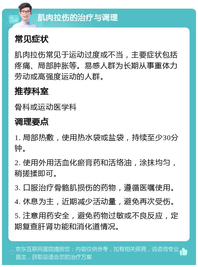 肌肉拉伤的治疗与调理 常见症状 肌肉拉伤常见于运动过度或不当，主要症状包括疼痛、局部肿胀等。易感人群为长期从事重体力劳动或高强度运动的人群。 推荐科室 骨科或运动医学科 调理要点 1. 局部热敷，使用热水袋或盐袋，持续至少30分钟。 2. 使用外用活血化瘀膏药和活络油，涂抹均匀，稍搓揉即可。 3. 口服治疗骨骼肌损伤的药物，遵循医嘱使用。 4. 休息为主，近期减少活动量，避免再次受伤。 5. 注意用药安全，避免药物过敏或不良反应，定期复查肝肾功能和消化道情况。