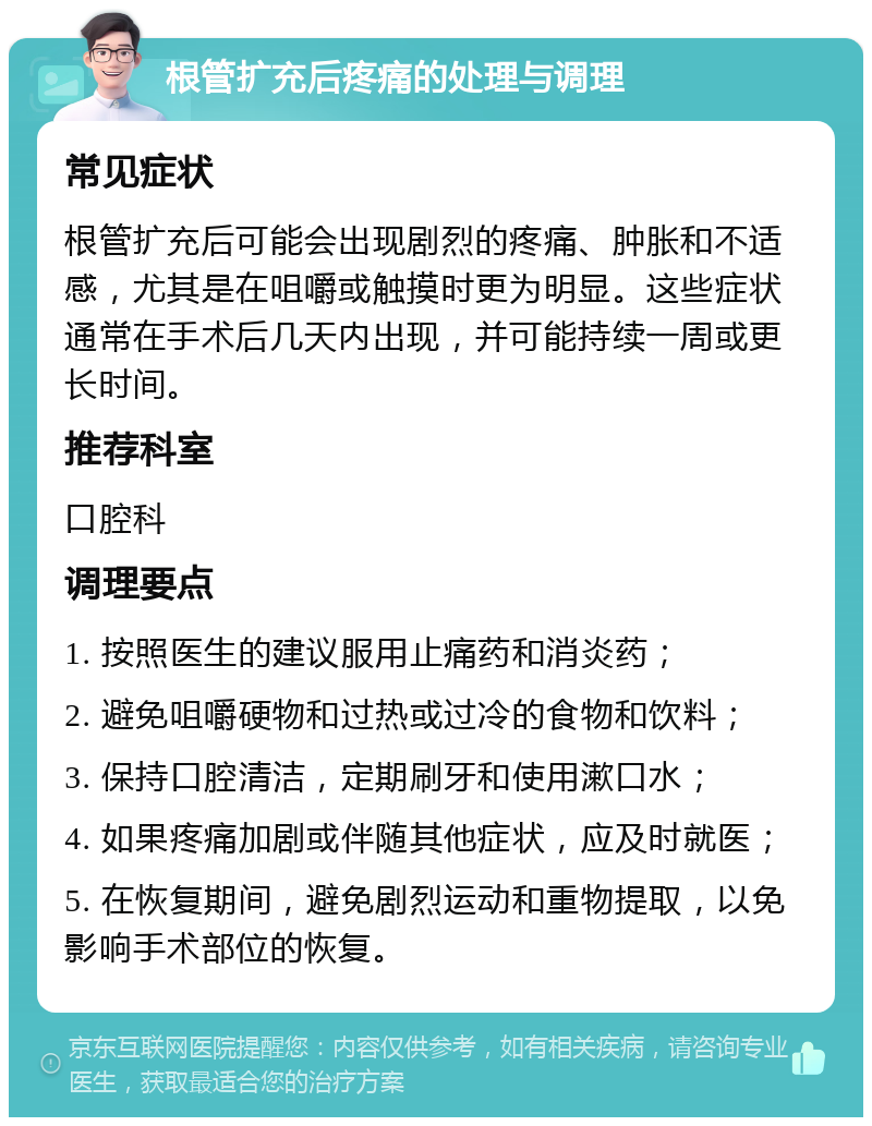 根管扩充后疼痛的处理与调理 常见症状 根管扩充后可能会出现剧烈的疼痛、肿胀和不适感，尤其是在咀嚼或触摸时更为明显。这些症状通常在手术后几天内出现，并可能持续一周或更长时间。 推荐科室 口腔科 调理要点 1. 按照医生的建议服用止痛药和消炎药； 2. 避免咀嚼硬物和过热或过冷的食物和饮料； 3. 保持口腔清洁，定期刷牙和使用漱口水； 4. 如果疼痛加剧或伴随其他症状，应及时就医； 5. 在恢复期间，避免剧烈运动和重物提取，以免影响手术部位的恢复。