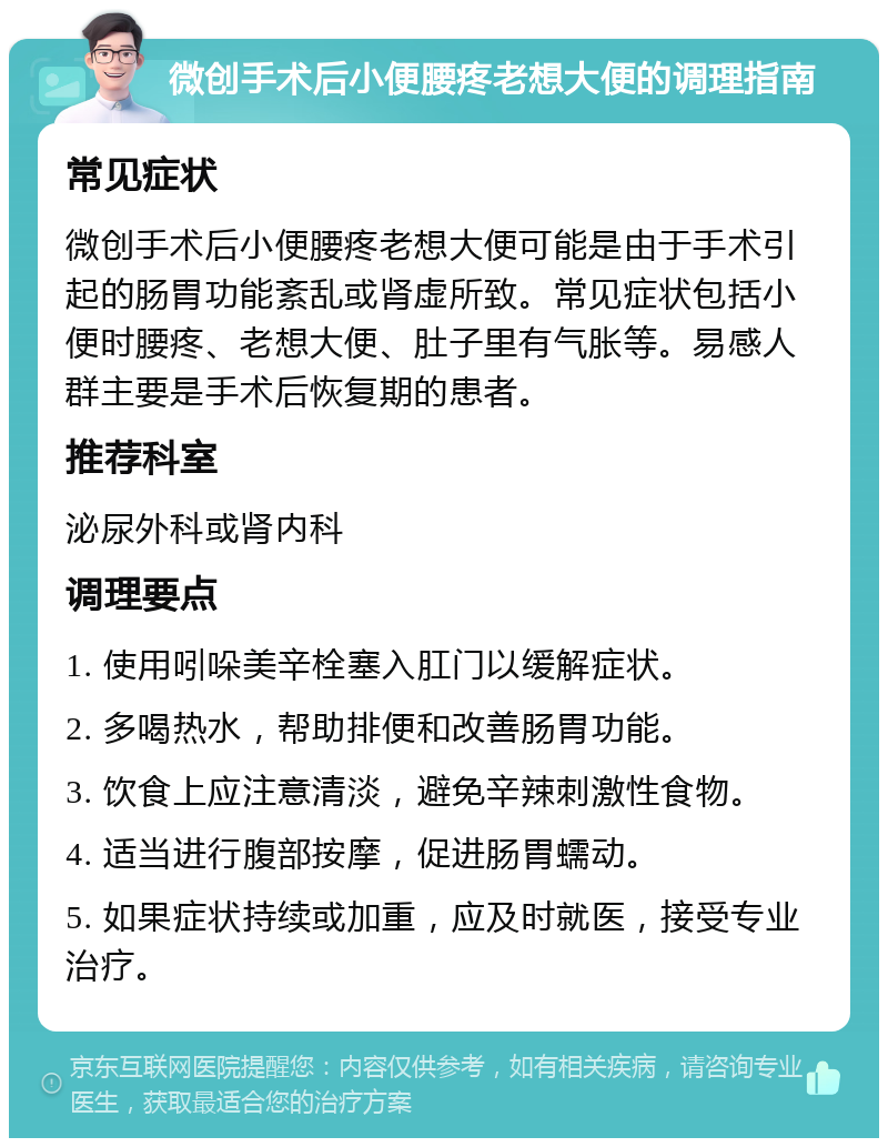 微创手术后小便腰疼老想大便的调理指南 常见症状 微创手术后小便腰疼老想大便可能是由于手术引起的肠胃功能紊乱或肾虚所致。常见症状包括小便时腰疼、老想大便、肚子里有气胀等。易感人群主要是手术后恢复期的患者。 推荐科室 泌尿外科或肾内科 调理要点 1. 使用吲哚美辛栓塞入肛门以缓解症状。 2. 多喝热水，帮助排便和改善肠胃功能。 3. 饮食上应注意清淡，避免辛辣刺激性食物。 4. 适当进行腹部按摩，促进肠胃蠕动。 5. 如果症状持续或加重，应及时就医，接受专业治疗。