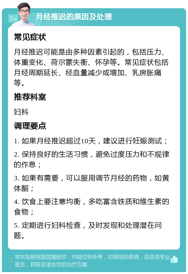 月经推迟的原因及处理 常见症状 月经推迟可能是由多种因素引起的，包括压力、体重变化、荷尔蒙失衡、怀孕等。常见症状包括月经周期延长、经血量减少或增加、乳房胀痛等。 推荐科室 妇科 调理要点 1. 如果月经推迟超过10天，建议进行妊娠测试； 2. 保持良好的生活习惯，避免过度压力和不规律的作息； 3. 如果有需要，可以服用调节月经的药物，如黄体酮； 4. 饮食上要注意均衡，多吃富含铁质和维生素的食物； 5. 定期进行妇科检查，及时发现和处理潜在问题。