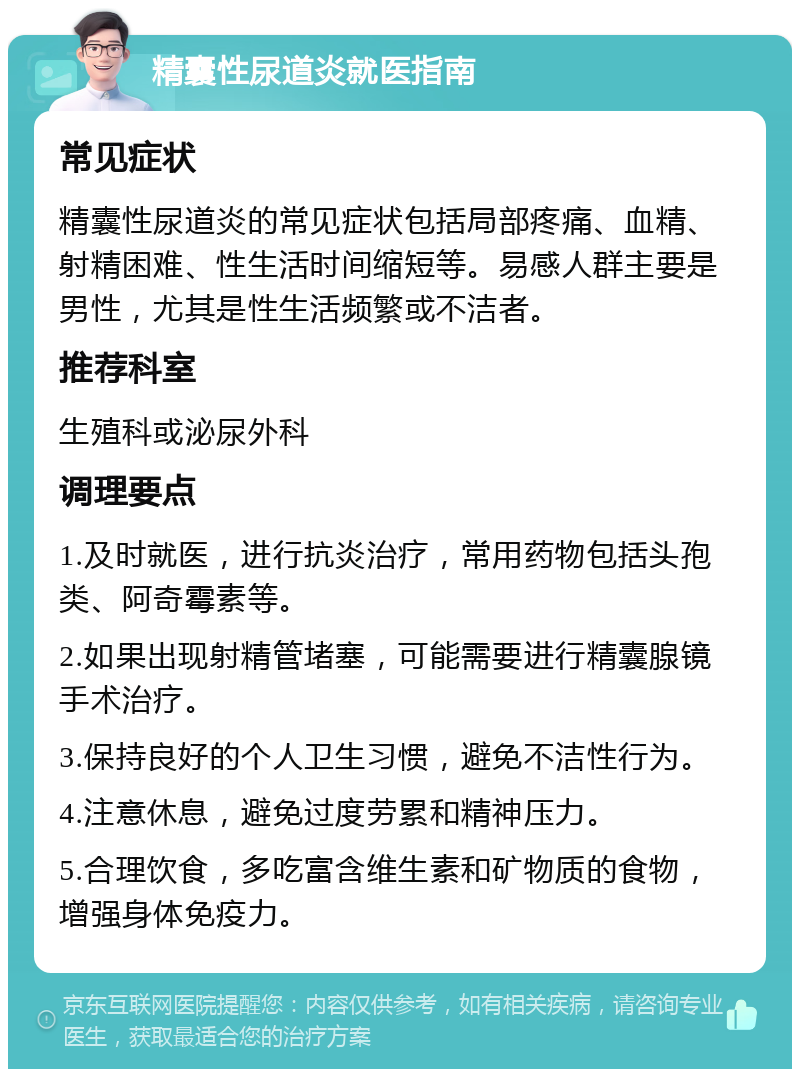 精囊性尿道炎就医指南 常见症状 精囊性尿道炎的常见症状包括局部疼痛、血精、射精困难、性生活时间缩短等。易感人群主要是男性，尤其是性生活频繁或不洁者。 推荐科室 生殖科或泌尿外科 调理要点 1.及时就医，进行抗炎治疗，常用药物包括头孢类、阿奇霉素等。 2.如果出现射精管堵塞，可能需要进行精囊腺镜手术治疗。 3.保持良好的个人卫生习惯，避免不洁性行为。 4.注意休息，避免过度劳累和精神压力。 5.合理饮食，多吃富含维生素和矿物质的食物，增强身体免疫力。