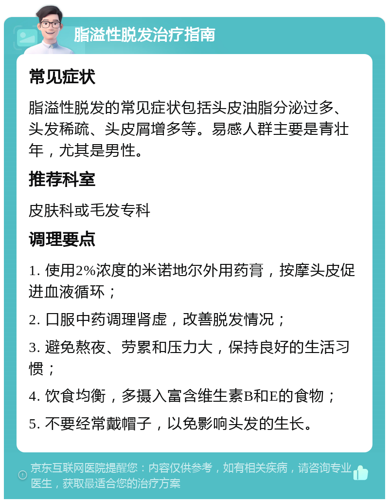 脂溢性脱发治疗指南 常见症状 脂溢性脱发的常见症状包括头皮油脂分泌过多、头发稀疏、头皮屑增多等。易感人群主要是青壮年，尤其是男性。 推荐科室 皮肤科或毛发专科 调理要点 1. 使用2%浓度的米诺地尔外用药膏，按摩头皮促进血液循环； 2. 口服中药调理肾虚，改善脱发情况； 3. 避免熬夜、劳累和压力大，保持良好的生活习惯； 4. 饮食均衡，多摄入富含维生素B和E的食物； 5. 不要经常戴帽子，以免影响头发的生长。