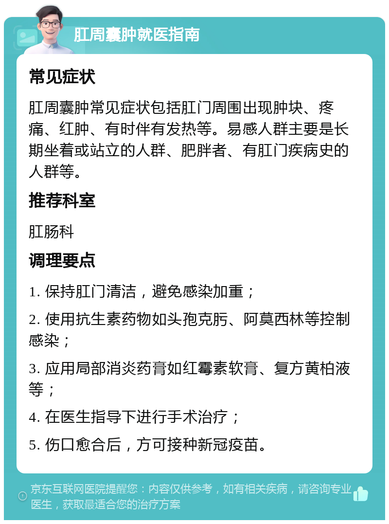 肛周囊肿就医指南 常见症状 肛周囊肿常见症状包括肛门周围出现肿块、疼痛、红肿、有时伴有发热等。易感人群主要是长期坐着或站立的人群、肥胖者、有肛门疾病史的人群等。 推荐科室 肛肠科 调理要点 1. 保持肛门清洁，避免感染加重； 2. 使用抗生素药物如头孢克肟、阿莫西林等控制感染； 3. 应用局部消炎药膏如红霉素软膏、复方黄柏液等； 4. 在医生指导下进行手术治疗； 5. 伤口愈合后，方可接种新冠疫苗。