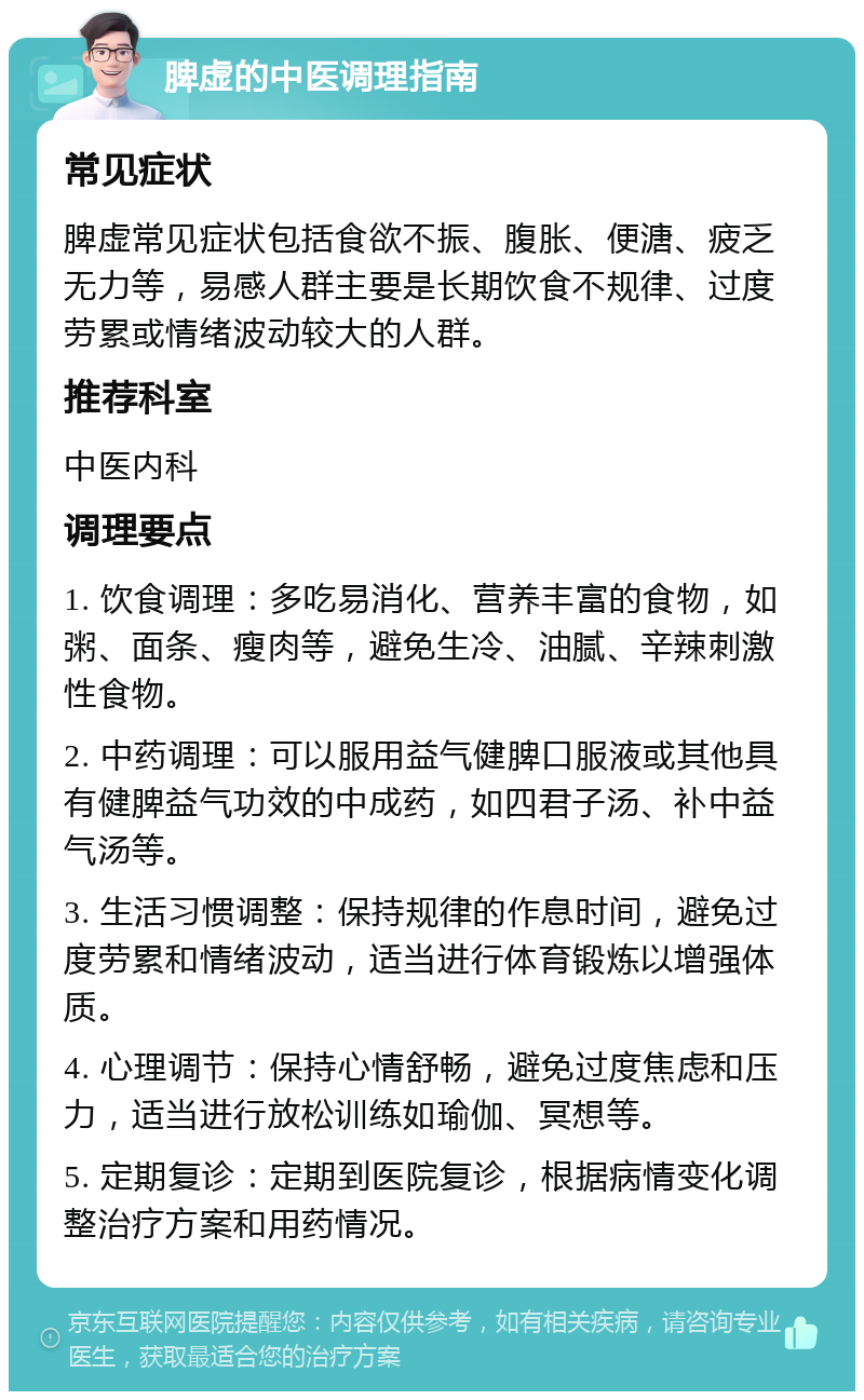 脾虚的中医调理指南 常见症状 脾虚常见症状包括食欲不振、腹胀、便溏、疲乏无力等，易感人群主要是长期饮食不规律、过度劳累或情绪波动较大的人群。 推荐科室 中医内科 调理要点 1. 饮食调理：多吃易消化、营养丰富的食物，如粥、面条、瘦肉等，避免生冷、油腻、辛辣刺激性食物。 2. 中药调理：可以服用益气健脾口服液或其他具有健脾益气功效的中成药，如四君子汤、补中益气汤等。 3. 生活习惯调整：保持规律的作息时间，避免过度劳累和情绪波动，适当进行体育锻炼以增强体质。 4. 心理调节：保持心情舒畅，避免过度焦虑和压力，适当进行放松训练如瑜伽、冥想等。 5. 定期复诊：定期到医院复诊，根据病情变化调整治疗方案和用药情况。