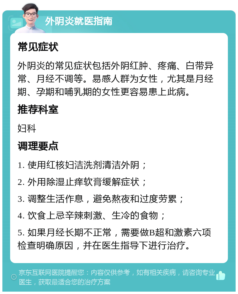 外阴炎就医指南 常见症状 外阴炎的常见症状包括外阴红肿、疼痛、白带异常、月经不调等。易感人群为女性，尤其是月经期、孕期和哺乳期的女性更容易患上此病。 推荐科室 妇科 调理要点 1. 使用红核妇洁洗剂清洁外阴； 2. 外用除湿止痒软膏缓解症状； 3. 调整生活作息，避免熬夜和过度劳累； 4. 饮食上忌辛辣刺激、生冷的食物； 5. 如果月经长期不正常，需要做B超和激素六项检查明确原因，并在医生指导下进行治疗。