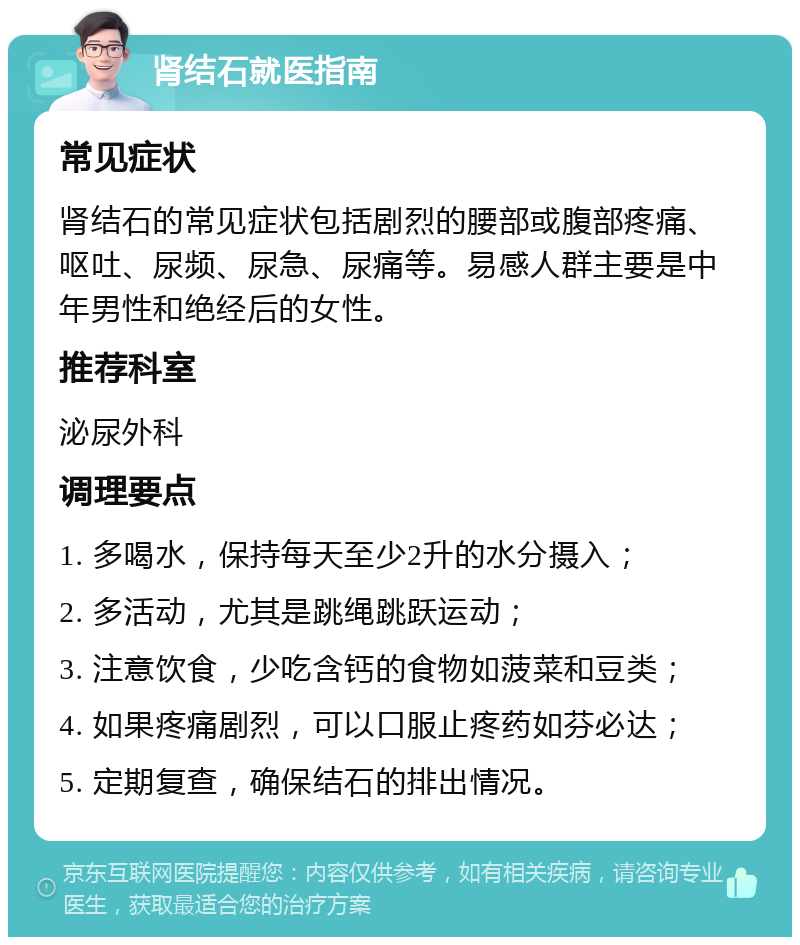 肾结石就医指南 常见症状 肾结石的常见症状包括剧烈的腰部或腹部疼痛、呕吐、尿频、尿急、尿痛等。易感人群主要是中年男性和绝经后的女性。 推荐科室 泌尿外科 调理要点 1. 多喝水，保持每天至少2升的水分摄入； 2. 多活动，尤其是跳绳跳跃运动； 3. 注意饮食，少吃含钙的食物如菠菜和豆类； 4. 如果疼痛剧烈，可以口服止疼药如芬必达； 5. 定期复查，确保结石的排出情况。