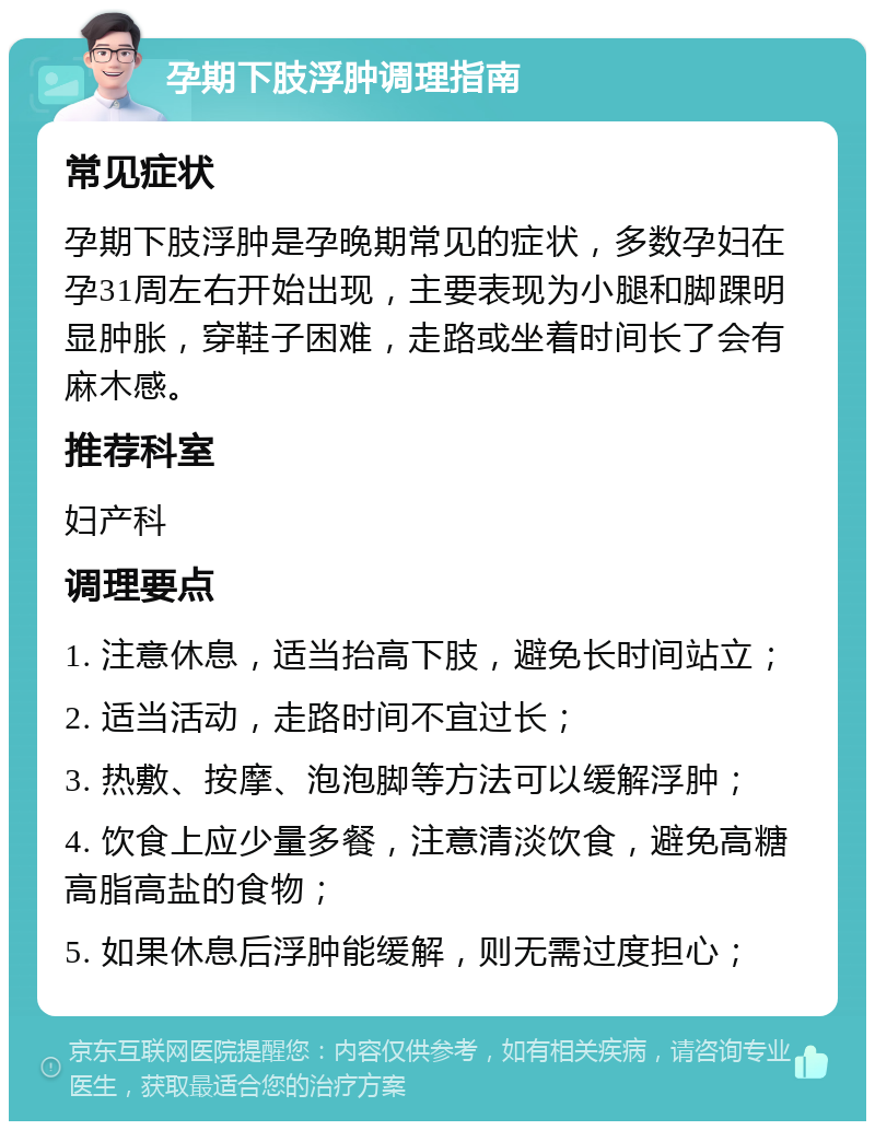 孕期下肢浮肿调理指南 常见症状 孕期下肢浮肿是孕晚期常见的症状，多数孕妇在孕31周左右开始出现，主要表现为小腿和脚踝明显肿胀，穿鞋子困难，走路或坐着时间长了会有麻木感。 推荐科室 妇产科 调理要点 1. 注意休息，适当抬高下肢，避免长时间站立； 2. 适当活动，走路时间不宜过长； 3. 热敷、按摩、泡泡脚等方法可以缓解浮肿； 4. 饮食上应少量多餐，注意清淡饮食，避免高糖高脂高盐的食物； 5. 如果休息后浮肿能缓解，则无需过度担心；