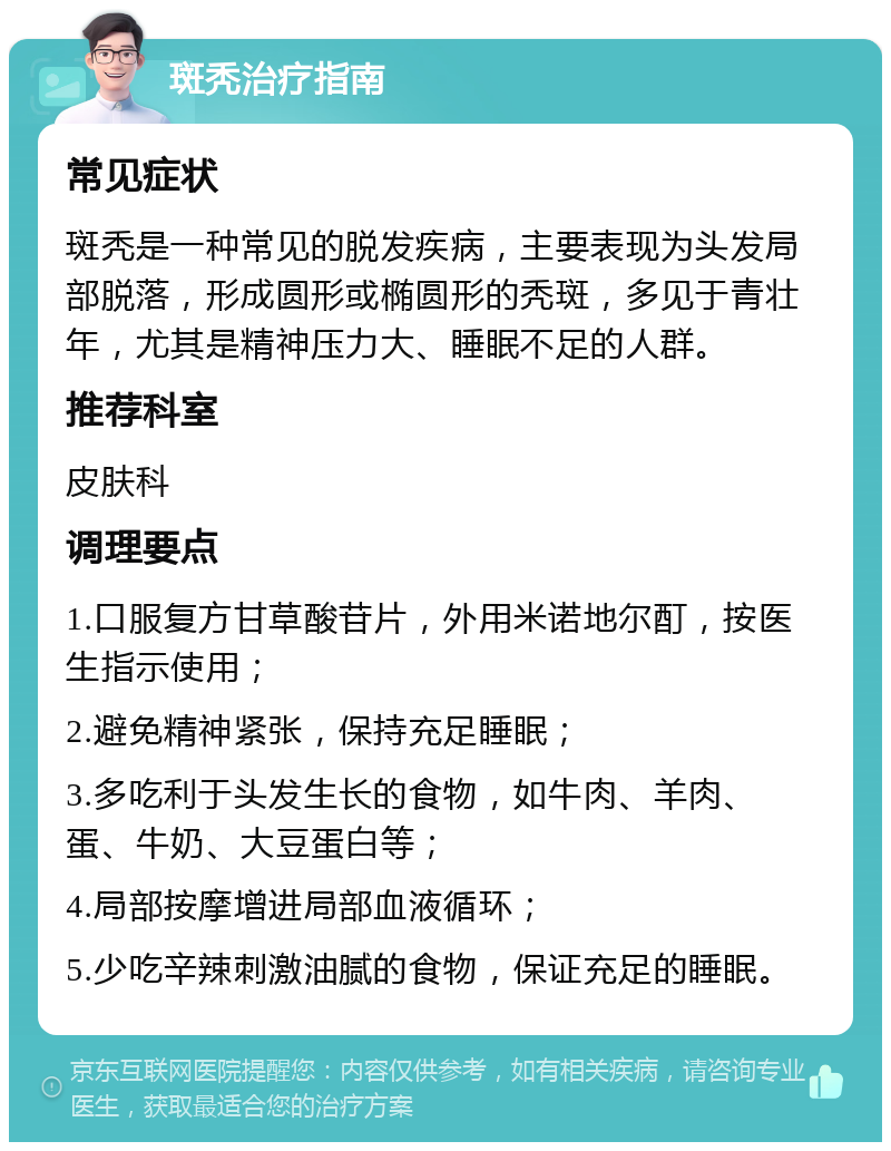 斑秃治疗指南 常见症状 斑秃是一种常见的脱发疾病，主要表现为头发局部脱落，形成圆形或椭圆形的秃斑，多见于青壮年，尤其是精神压力大、睡眠不足的人群。 推荐科室 皮肤科 调理要点 1.口服复方甘草酸苷片，外用米诺地尔酊，按医生指示使用； 2.避免精神紧张，保持充足睡眠； 3.多吃利于头发生长的食物，如牛肉、羊肉、蛋、牛奶、大豆蛋白等； 4.局部按摩增进局部血液循环； 5.少吃辛辣刺激油腻的食物，保证充足的睡眠。