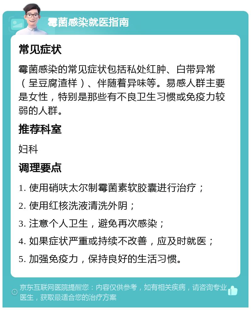 霉菌感染就医指南 常见症状 霉菌感染的常见症状包括私处红肿、白带异常（呈豆腐渣样）、伴随着异味等。易感人群主要是女性，特别是那些有不良卫生习惯或免疫力较弱的人群。 推荐科室 妇科 调理要点 1. 使用硝呋太尔制霉菌素软胶囊进行治疗； 2. 使用红核洗液清洗外阴； 3. 注意个人卫生，避免再次感染； 4. 如果症状严重或持续不改善，应及时就医； 5. 加强免疫力，保持良好的生活习惯。