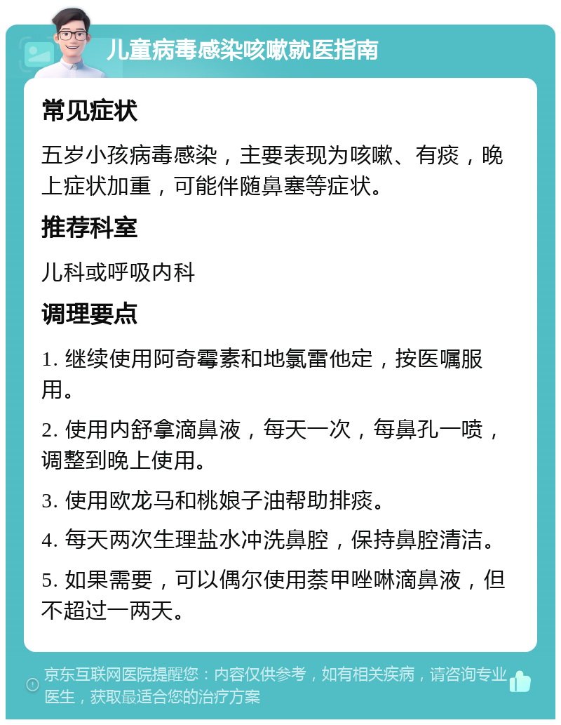 儿童病毒感染咳嗽就医指南 常见症状 五岁小孩病毒感染，主要表现为咳嗽、有痰，晚上症状加重，可能伴随鼻塞等症状。 推荐科室 儿科或呼吸内科 调理要点 1. 继续使用阿奇霉素和地氯雷他定，按医嘱服用。 2. 使用内舒拿滴鼻液，每天一次，每鼻孔一喷，调整到晚上使用。 3. 使用欧龙马和桃娘子油帮助排痰。 4. 每天两次生理盐水冲洗鼻腔，保持鼻腔清洁。 5. 如果需要，可以偶尔使用萘甲唑啉滴鼻液，但不超过一两天。