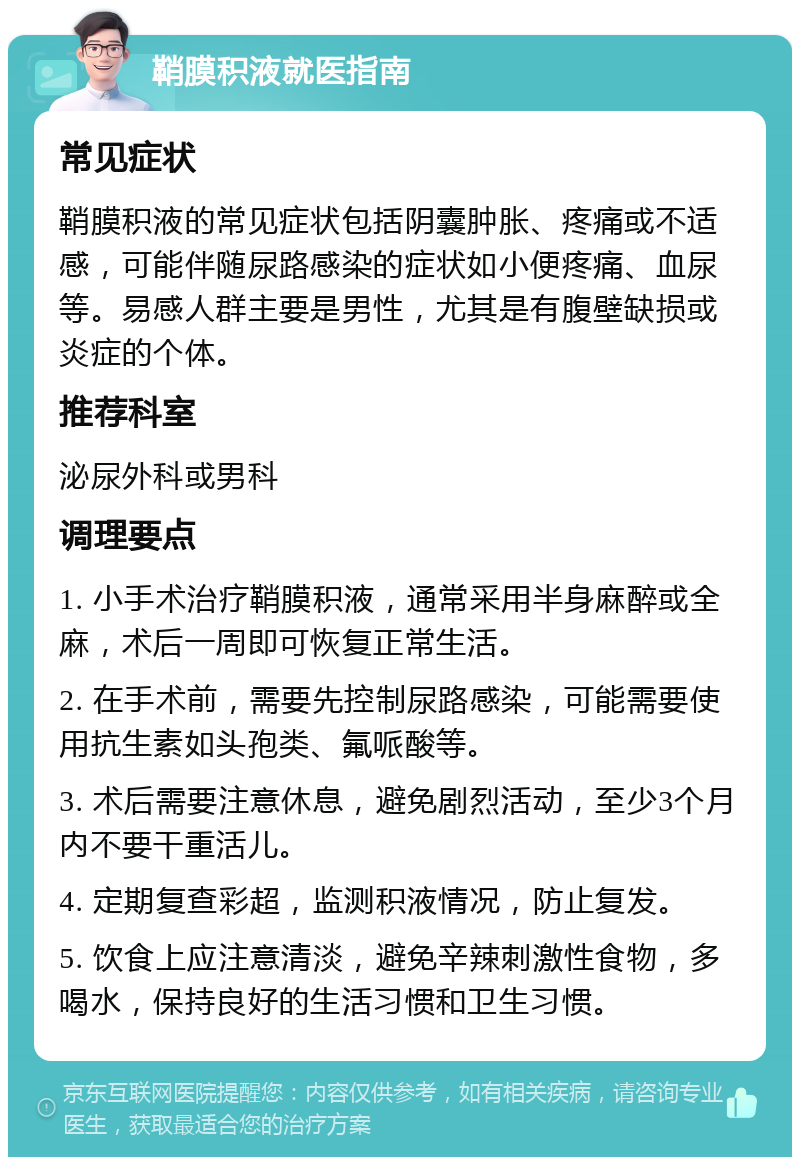 鞘膜积液就医指南 常见症状 鞘膜积液的常见症状包括阴囊肿胀、疼痛或不适感，可能伴随尿路感染的症状如小便疼痛、血尿等。易感人群主要是男性，尤其是有腹壁缺损或炎症的个体。 推荐科室 泌尿外科或男科 调理要点 1. 小手术治疗鞘膜积液，通常采用半身麻醉或全麻，术后一周即可恢复正常生活。 2. 在手术前，需要先控制尿路感染，可能需要使用抗生素如头孢类、氟哌酸等。 3. 术后需要注意休息，避免剧烈活动，至少3个月内不要干重活儿。 4. 定期复查彩超，监测积液情况，防止复发。 5. 饮食上应注意清淡，避免辛辣刺激性食物，多喝水，保持良好的生活习惯和卫生习惯。