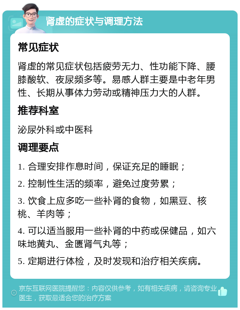 肾虚的症状与调理方法 常见症状 肾虚的常见症状包括疲劳无力、性功能下降、腰膝酸软、夜尿频多等。易感人群主要是中老年男性、长期从事体力劳动或精神压力大的人群。 推荐科室 泌尿外科或中医科 调理要点 1. 合理安排作息时间，保证充足的睡眠； 2. 控制性生活的频率，避免过度劳累； 3. 饮食上应多吃一些补肾的食物，如黑豆、核桃、羊肉等； 4. 可以适当服用一些补肾的中药或保健品，如六味地黄丸、金匮肾气丸等； 5. 定期进行体检，及时发现和治疗相关疾病。