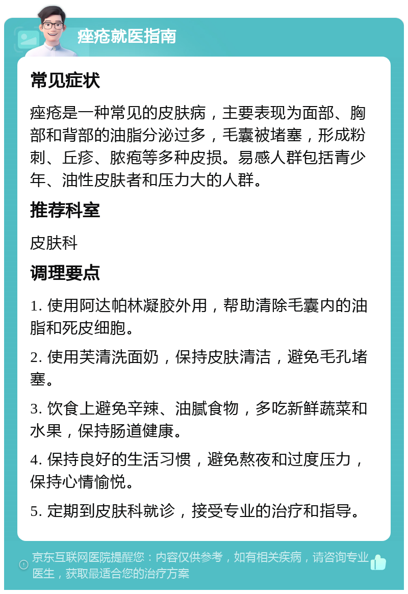 痤疮就医指南 常见症状 痤疮是一种常见的皮肤病，主要表现为面部、胸部和背部的油脂分泌过多，毛囊被堵塞，形成粉刺、丘疹、脓疱等多种皮损。易感人群包括青少年、油性皮肤者和压力大的人群。 推荐科室 皮肤科 调理要点 1. 使用阿达帕林凝胶外用，帮助清除毛囊内的油脂和死皮细胞。 2. 使用芙清洗面奶，保持皮肤清洁，避免毛孔堵塞。 3. 饮食上避免辛辣、油腻食物，多吃新鲜蔬菜和水果，保持肠道健康。 4. 保持良好的生活习惯，避免熬夜和过度压力，保持心情愉悦。 5. 定期到皮肤科就诊，接受专业的治疗和指导。