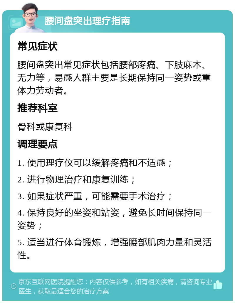 腰间盘突出理疗指南 常见症状 腰间盘突出常见症状包括腰部疼痛、下肢麻木、无力等，易感人群主要是长期保持同一姿势或重体力劳动者。 推荐科室 骨科或康复科 调理要点 1. 使用理疗仪可以缓解疼痛和不适感； 2. 进行物理治疗和康复训练； 3. 如果症状严重，可能需要手术治疗； 4. 保持良好的坐姿和站姿，避免长时间保持同一姿势； 5. 适当进行体育锻炼，增强腰部肌肉力量和灵活性。