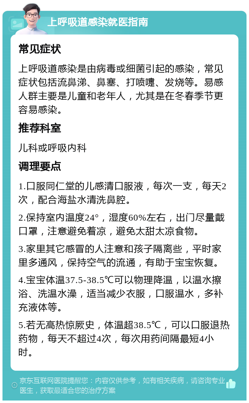 上呼吸道感染就医指南 常见症状 上呼吸道感染是由病毒或细菌引起的感染，常见症状包括流鼻涕、鼻塞、打喷嚏、发烧等。易感人群主要是儿童和老年人，尤其是在冬春季节更容易感染。 推荐科室 儿科或呼吸内科 调理要点 1.口服同仁堂的儿感清口服液，每次一支，每天2次，配合海盐水清洗鼻腔。 2.保持室内温度24°，湿度60%左右，出门尽量戴口罩，注意避免着凉，避免太甜太凉食物。 3.家里其它感冒的人注意和孩子隔离些，平时家里多通风，保持空气的流通，有助于宝宝恢复。 4.宝宝体温37.5-38.5℃可以物理降温，以温水擦浴、洗温水澡，适当减少衣服，口服温水，多补充液体等。 5.若无高热惊厥史，体温超38.5℃，可以口服退热药物，每天不超过4次，每次用药间隔最短4小时。