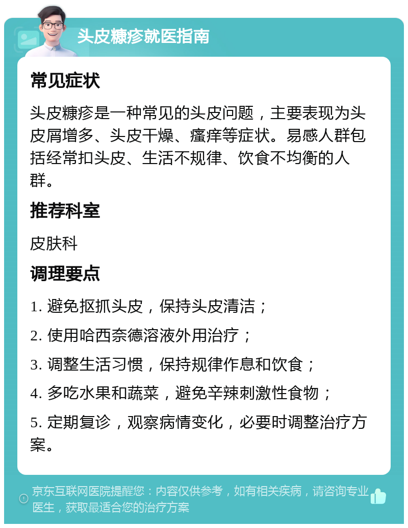 头皮糠疹就医指南 常见症状 头皮糠疹是一种常见的头皮问题，主要表现为头皮屑增多、头皮干燥、瘙痒等症状。易感人群包括经常扣头皮、生活不规律、饮食不均衡的人群。 推荐科室 皮肤科 调理要点 1. 避免抠抓头皮，保持头皮清洁； 2. 使用哈西奈德溶液外用治疗； 3. 调整生活习惯，保持规律作息和饮食； 4. 多吃水果和蔬菜，避免辛辣刺激性食物； 5. 定期复诊，观察病情变化，必要时调整治疗方案。