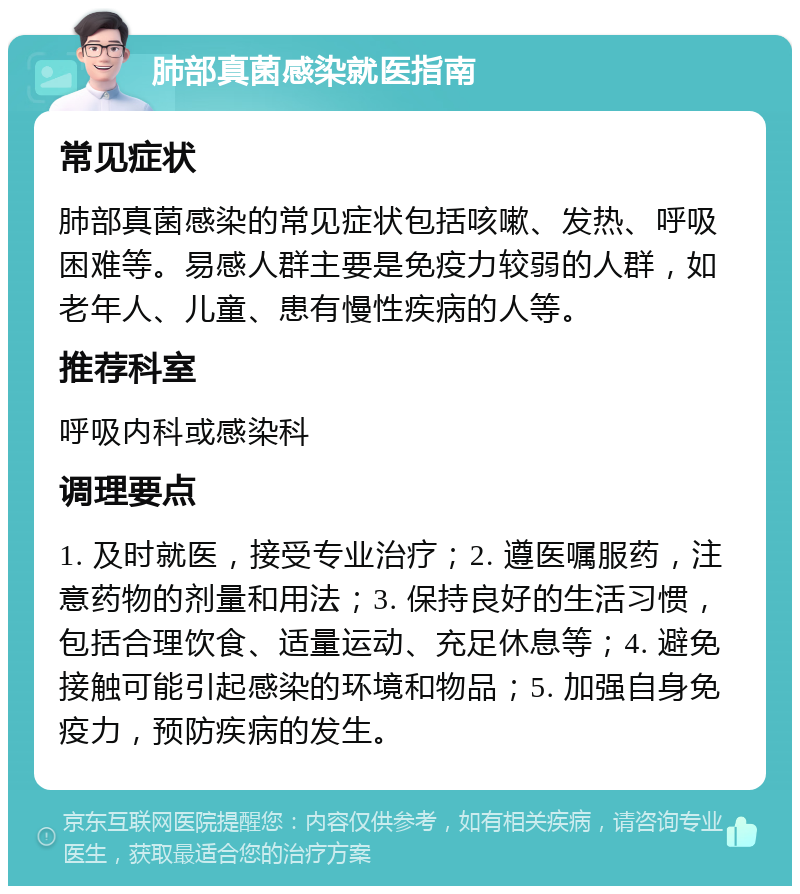 肺部真菌感染就医指南 常见症状 肺部真菌感染的常见症状包括咳嗽、发热、呼吸困难等。易感人群主要是免疫力较弱的人群，如老年人、儿童、患有慢性疾病的人等。 推荐科室 呼吸内科或感染科 调理要点 1. 及时就医，接受专业治疗；2. 遵医嘱服药，注意药物的剂量和用法；3. 保持良好的生活习惯，包括合理饮食、适量运动、充足休息等；4. 避免接触可能引起感染的环境和物品；5. 加强自身免疫力，预防疾病的发生。