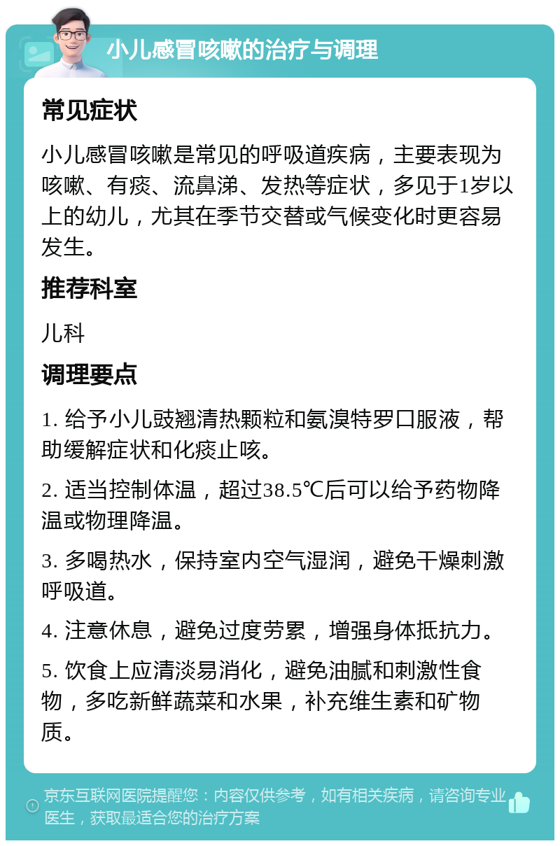 小儿感冒咳嗽的治疗与调理 常见症状 小儿感冒咳嗽是常见的呼吸道疾病，主要表现为咳嗽、有痰、流鼻涕、发热等症状，多见于1岁以上的幼儿，尤其在季节交替或气候变化时更容易发生。 推荐科室 儿科 调理要点 1. 给予小儿豉翘清热颗粒和氨溴特罗口服液，帮助缓解症状和化痰止咳。 2. 适当控制体温，超过38.5℃后可以给予药物降温或物理降温。 3. 多喝热水，保持室内空气湿润，避免干燥刺激呼吸道。 4. 注意休息，避免过度劳累，增强身体抵抗力。 5. 饮食上应清淡易消化，避免油腻和刺激性食物，多吃新鲜蔬菜和水果，补充维生素和矿物质。