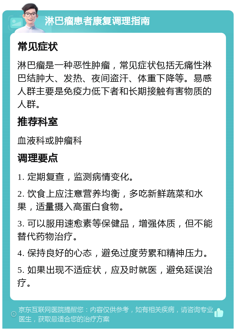 淋巴瘤患者康复调理指南 常见症状 淋巴瘤是一种恶性肿瘤，常见症状包括无痛性淋巴结肿大、发热、夜间盗汗、体重下降等。易感人群主要是免疫力低下者和长期接触有害物质的人群。 推荐科室 血液科或肿瘤科 调理要点 1. 定期复查，监测病情变化。 2. 饮食上应注意营养均衡，多吃新鲜蔬菜和水果，适量摄入高蛋白食物。 3. 可以服用速愈素等保健品，增强体质，但不能替代药物治疗。 4. 保持良好的心态，避免过度劳累和精神压力。 5. 如果出现不适症状，应及时就医，避免延误治疗。