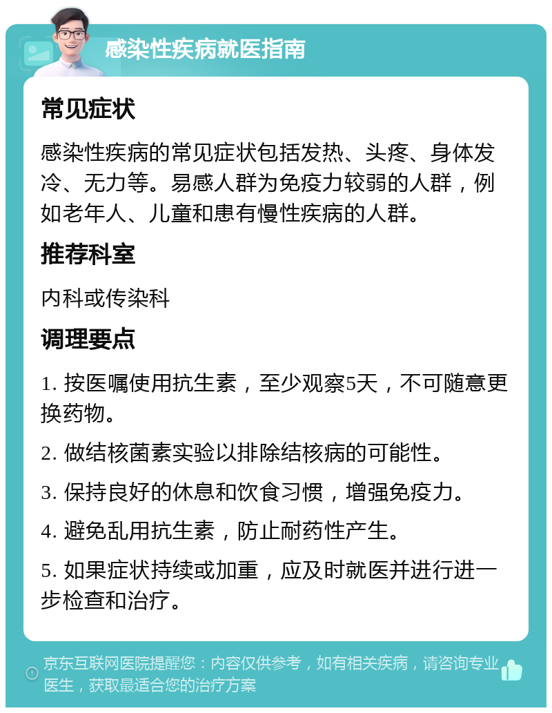 感染性疾病就医指南 常见症状 感染性疾病的常见症状包括发热、头疼、身体发冷、无力等。易感人群为免疫力较弱的人群，例如老年人、儿童和患有慢性疾病的人群。 推荐科室 内科或传染科 调理要点 1. 按医嘱使用抗生素，至少观察5天，不可随意更换药物。 2. 做结核菌素实验以排除结核病的可能性。 3. 保持良好的休息和饮食习惯，增强免疫力。 4. 避免乱用抗生素，防止耐药性产生。 5. 如果症状持续或加重，应及时就医并进行进一步检查和治疗。