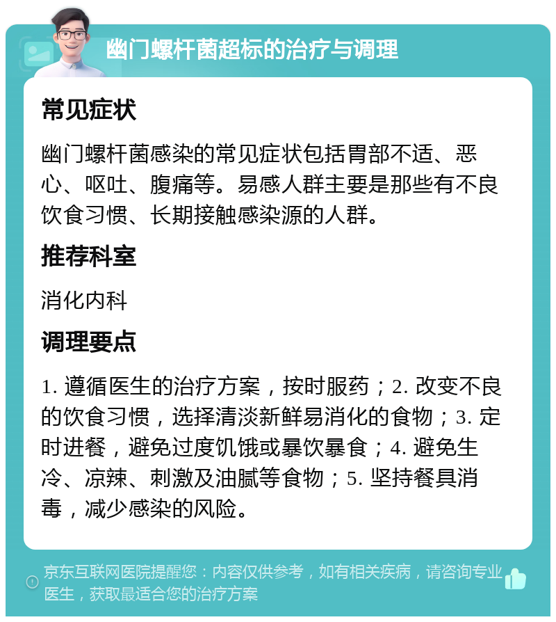 幽门螺杆菌超标的治疗与调理 常见症状 幽门螺杆菌感染的常见症状包括胃部不适、恶心、呕吐、腹痛等。易感人群主要是那些有不良饮食习惯、长期接触感染源的人群。 推荐科室 消化内科 调理要点 1. 遵循医生的治疗方案，按时服药；2. 改变不良的饮食习惯，选择清淡新鲜易消化的食物；3. 定时进餐，避免过度饥饿或暴饮暴食；4. 避免生冷、凉辣、刺激及油腻等食物；5. 坚持餐具消毒，减少感染的风险。