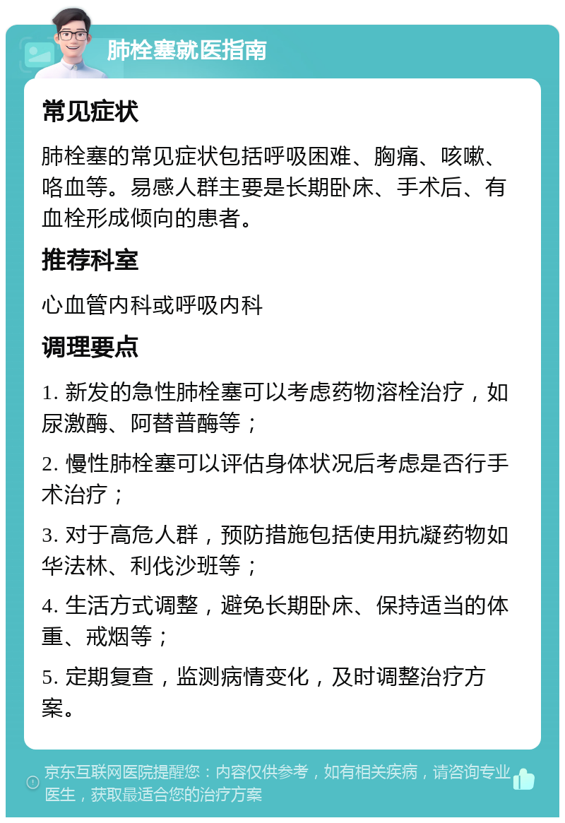 肺栓塞就医指南 常见症状 肺栓塞的常见症状包括呼吸困难、胸痛、咳嗽、咯血等。易感人群主要是长期卧床、手术后、有血栓形成倾向的患者。 推荐科室 心血管内科或呼吸内科 调理要点 1. 新发的急性肺栓塞可以考虑药物溶栓治疗，如尿激酶、阿替普酶等； 2. 慢性肺栓塞可以评估身体状况后考虑是否行手术治疗； 3. 对于高危人群，预防措施包括使用抗凝药物如华法林、利伐沙班等； 4. 生活方式调整，避免长期卧床、保持适当的体重、戒烟等； 5. 定期复查，监测病情变化，及时调整治疗方案。