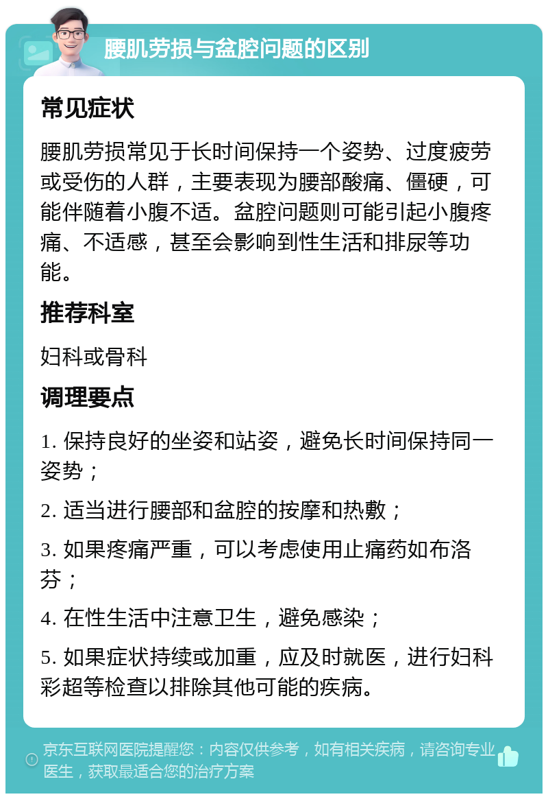 腰肌劳损与盆腔问题的区别 常见症状 腰肌劳损常见于长时间保持一个姿势、过度疲劳或受伤的人群，主要表现为腰部酸痛、僵硬，可能伴随着小腹不适。盆腔问题则可能引起小腹疼痛、不适感，甚至会影响到性生活和排尿等功能。 推荐科室 妇科或骨科 调理要点 1. 保持良好的坐姿和站姿，避免长时间保持同一姿势； 2. 适当进行腰部和盆腔的按摩和热敷； 3. 如果疼痛严重，可以考虑使用止痛药如布洛芬； 4. 在性生活中注意卫生，避免感染； 5. 如果症状持续或加重，应及时就医，进行妇科彩超等检查以排除其他可能的疾病。