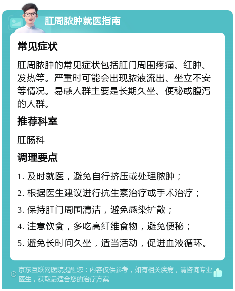 肛周脓肿就医指南 常见症状 肛周脓肿的常见症状包括肛门周围疼痛、红肿、发热等。严重时可能会出现脓液流出、坐立不安等情况。易感人群主要是长期久坐、便秘或腹泻的人群。 推荐科室 肛肠科 调理要点 1. 及时就医，避免自行挤压或处理脓肿； 2. 根据医生建议进行抗生素治疗或手术治疗； 3. 保持肛门周围清洁，避免感染扩散； 4. 注意饮食，多吃高纤维食物，避免便秘； 5. 避免长时间久坐，适当活动，促进血液循环。