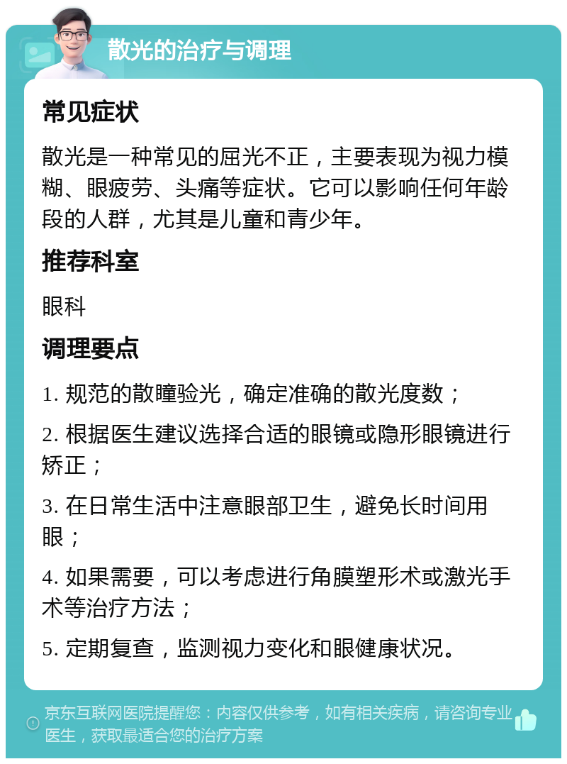 散光的治疗与调理 常见症状 散光是一种常见的屈光不正，主要表现为视力模糊、眼疲劳、头痛等症状。它可以影响任何年龄段的人群，尤其是儿童和青少年。 推荐科室 眼科 调理要点 1. 规范的散瞳验光，确定准确的散光度数； 2. 根据医生建议选择合适的眼镜或隐形眼镜进行矫正； 3. 在日常生活中注意眼部卫生，避免长时间用眼； 4. 如果需要，可以考虑进行角膜塑形术或激光手术等治疗方法； 5. 定期复查，监测视力变化和眼健康状况。