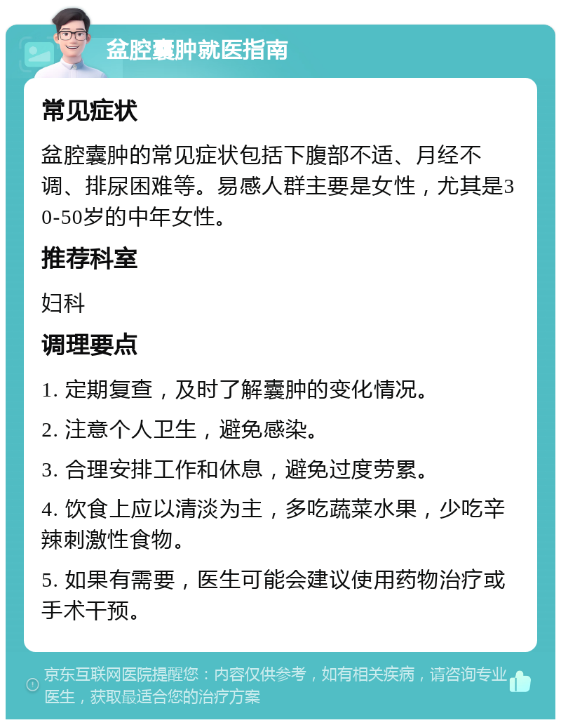 盆腔囊肿就医指南 常见症状 盆腔囊肿的常见症状包括下腹部不适、月经不调、排尿困难等。易感人群主要是女性，尤其是30-50岁的中年女性。 推荐科室 妇科 调理要点 1. 定期复查，及时了解囊肿的变化情况。 2. 注意个人卫生，避免感染。 3. 合理安排工作和休息，避免过度劳累。 4. 饮食上应以清淡为主，多吃蔬菜水果，少吃辛辣刺激性食物。 5. 如果有需要，医生可能会建议使用药物治疗或手术干预。