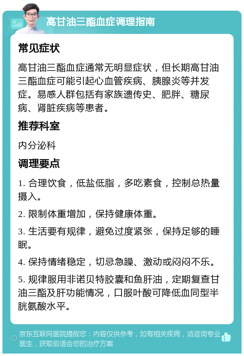 高甘油三酯血症调理指南 常见症状 高甘油三酯血症通常无明显症状，但长期高甘油三酯血症可能引起心血管疾病、胰腺炎等并发症。易感人群包括有家族遗传史、肥胖、糖尿病、肾脏疾病等患者。 推荐科室 内分泌科 调理要点 1. 合理饮食，低盐低脂，多吃素食，控制总热量摄入。 2. 限制体重增加，保持健康体重。 3. 生活要有规律，避免过度紧张，保持足够的睡眠。 4. 保持情绪稳定，切忌急躁、激动或闷闷不乐。 5. 规律服用非诺贝特胶囊和鱼肝油，定期复查甘油三酯及肝功能情况，口服叶酸可降低血同型半胱氨酸水平。