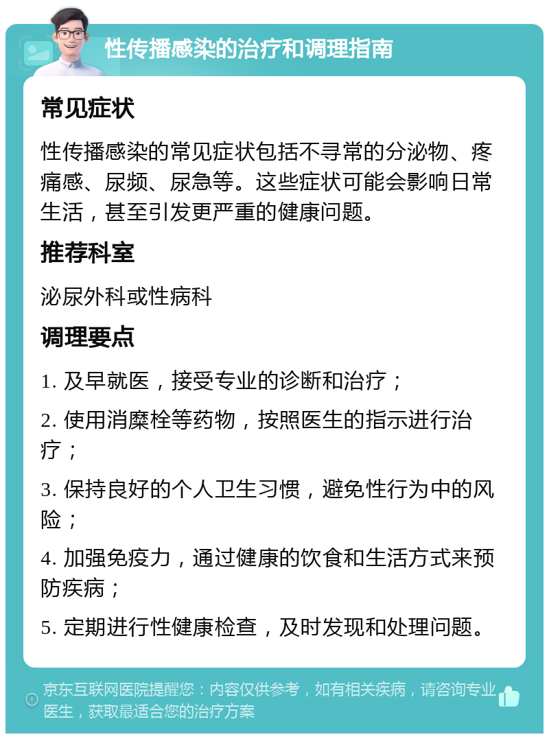 性传播感染的治疗和调理指南 常见症状 性传播感染的常见症状包括不寻常的分泌物、疼痛感、尿频、尿急等。这些症状可能会影响日常生活，甚至引发更严重的健康问题。 推荐科室 泌尿外科或性病科 调理要点 1. 及早就医，接受专业的诊断和治疗； 2. 使用消糜栓等药物，按照医生的指示进行治疗； 3. 保持良好的个人卫生习惯，避免性行为中的风险； 4. 加强免疫力，通过健康的饮食和生活方式来预防疾病； 5. 定期进行性健康检查，及时发现和处理问题。