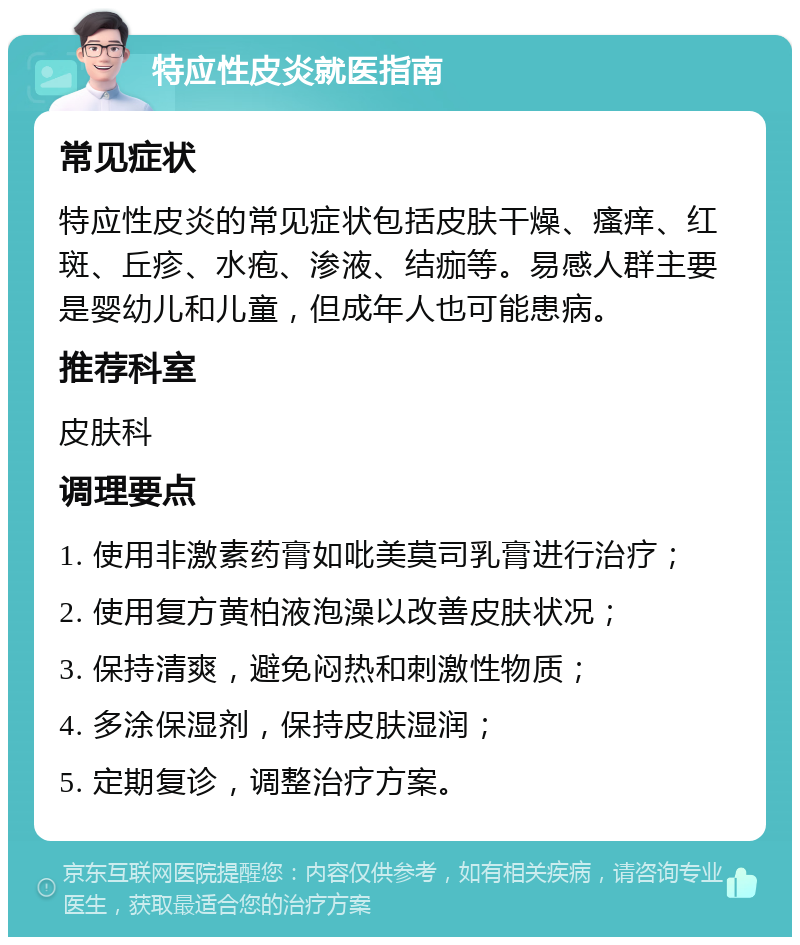 特应性皮炎就医指南 常见症状 特应性皮炎的常见症状包括皮肤干燥、瘙痒、红斑、丘疹、水疱、渗液、结痂等。易感人群主要是婴幼儿和儿童，但成年人也可能患病。 推荐科室 皮肤科 调理要点 1. 使用非激素药膏如吡美莫司乳膏进行治疗； 2. 使用复方黄柏液泡澡以改善皮肤状况； 3. 保持清爽，避免闷热和刺激性物质； 4. 多涂保湿剂，保持皮肤湿润； 5. 定期复诊，调整治疗方案。